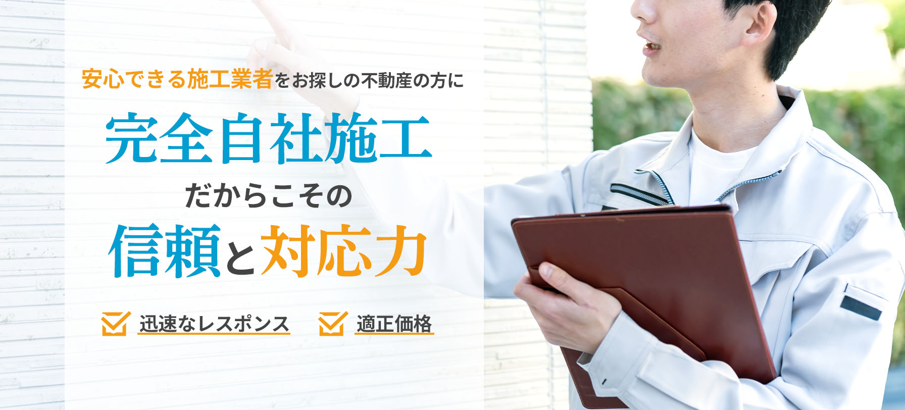 安心できる施工業者をお探しの不動産の方に 完全自社施工だからこその信頼と対応力 迅速なレスポンス 適正価格
